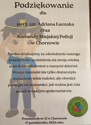 Podziękowanie dla sierżanta sztabowego Adriana Łuczaka oraz Komendy Miejskiej Policji w Chorzowie
Bardzo dziękujemy za odwiedzenie naszego przedszkola i podzielenie się swoją wiedzą oraz doświadczeniem z naszymi dziećmi. Wasza obecność nie tylko dostarczyła maluchom wile radości, ale również pomogła im zrozumieć jak ważna jest rola policji w naszym społeczeństwie.